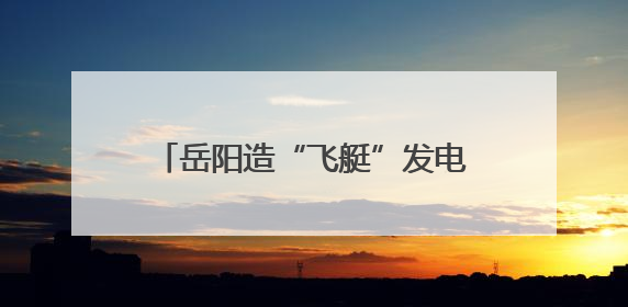 岳阳造“飞艇”发电！百亿级新质生产力项目1个月火速投产