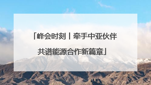 峰会时刻丨牵手中亚伙伴 共谱能源合作新篇章