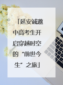 延安诚邀中高考生开启穿越时空的“前世今生”之旅