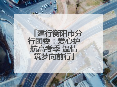 建行衡阳市分行团委：爱心护航高考季 温情筑梦向前行