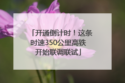 开通倒计时！这条时速350公里高铁开始联调联试
