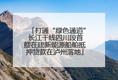 打通“绿色通道” 长江干线四川段首艘在建新能源船舶抵押贷款在泸州落地