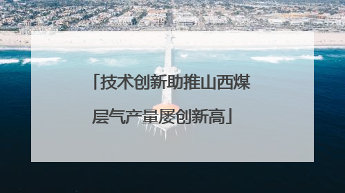 技术创新助推山西煤层气产量屡创新高