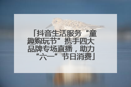抖音生活服务“童趣购玩节”携手四大品牌专场直播，助力“六一”节日消费