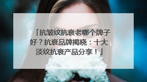 抗皱纹抗衰老哪个牌子好？抗衰品牌揭晓：十大淡纹抗衰产品分享！