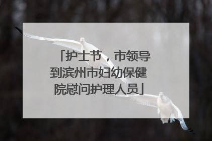 护士节，市领导到滨州市妇幼保健院慰问护理人员