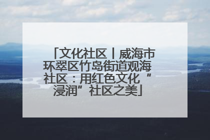 文化社区丨威海市环翠区竹岛街道观海社区：用红色文化“浸润”社区之美