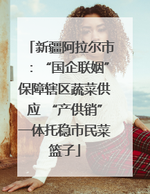 新疆阿拉尔市：“国企联姻”保障辖区蔬菜供应 “产供销”一体托稳市民菜篮子