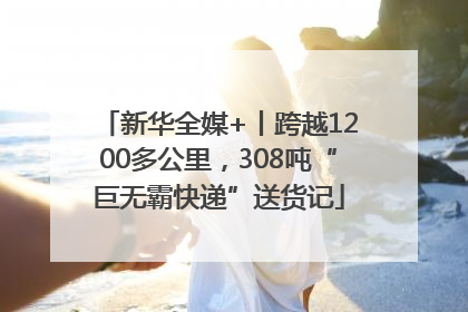 新华全媒+丨跨越1200多公里，308吨“巨无霸快递”送货记