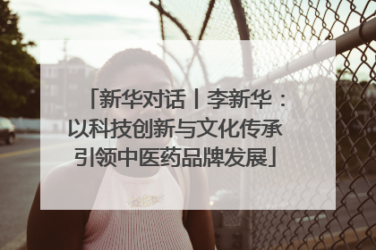 新华对话丨李新华：以科技创新与文化传承引领中医药品牌发展