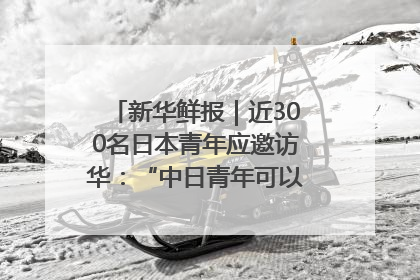 新华鲜报｜近300名日本青年应邀访华：“中日青年可以创造更好的未来”