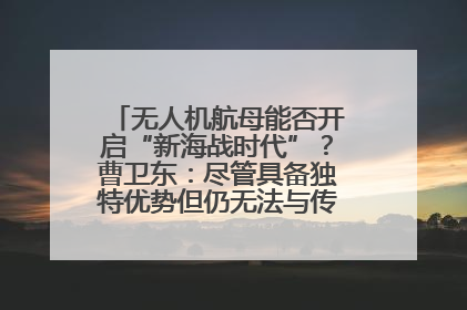 无人机航母能否开启“新海战时代”？曹卫东：尽管具备独特优势但仍无法与传统航母相提并论