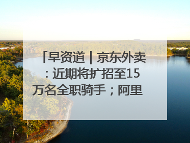 早资道｜京东外卖：近期将扩招至15万名全职骑手；阿里云发布通义灵码AI IDE