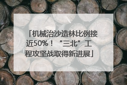 机械治沙造林比例接近50%！“三北”工程攻坚战取得新进展