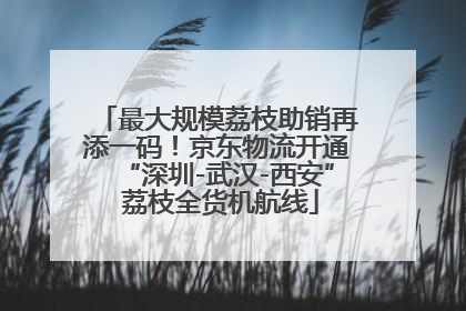 最大规模荔枝助销再添一码！京东物流开通“深圳-武汉-西安” 荔枝全货机航线
