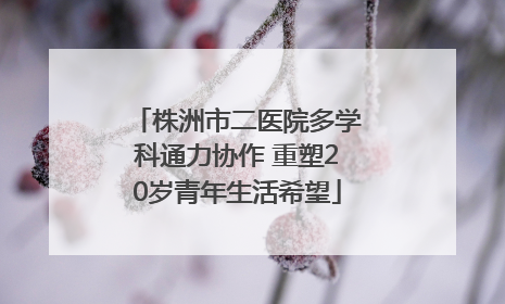 株洲市二医院多学科通力协作 重塑20岁青年生活希望