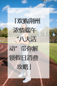 欢购荆州 浓情端午 “八大活动”带你解锁假日消费攻略