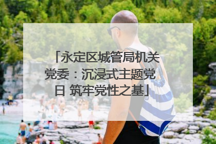 永定区城管局机关党委：沉浸式主题党日 筑牢党性之基