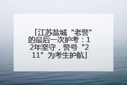 江苏盐城“老警”的最后一次护考：12年坚守，警号“211”为考生护航