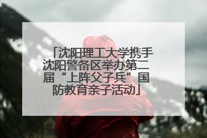 沈阳理工大学携手沈阳警备区举办第二届“上阵父子兵”国防教育亲子活动