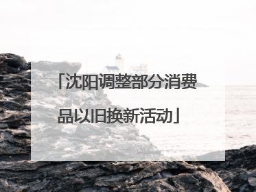 沈阳调整部分消费品以旧换新活动