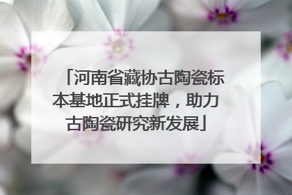 河南省藏协古陶瓷标本基地正式挂牌，助力古陶瓷研究新发展