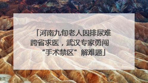 河南九旬老人因排尿难跨省求医，武汉专家勇闯“手术禁区”解难题