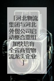 河北物流集团与河北外贸公司启动整合重组 加快培育全省商贸物流龙头企业