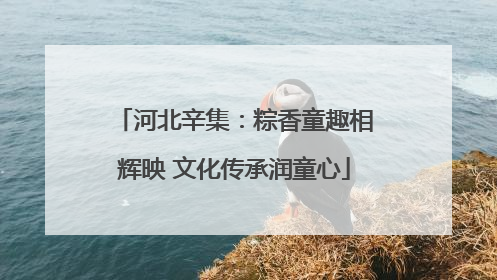 河北辛集：粽香童趣相辉映 文化传承润童心