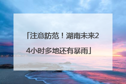 注意防范！湖南未来24小时多地还有暴雨