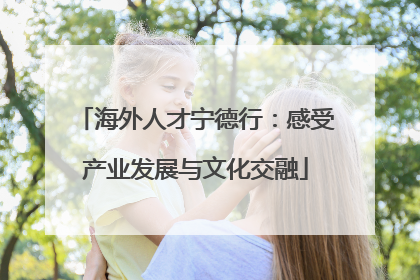 海外人才宁德行：感受产业发展与文化交融