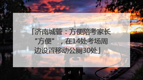 济南城管：方便陪考家长“方便”，在14处考场周边设置移动公厕30处