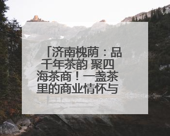 济南槐荫：品千年茶韵 聚四海茶商！一盏茶里的商业情怀与文化传承
