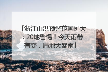浙江山洪预警范围扩大：20地警惕！今天雨带有变，局地大暴雨