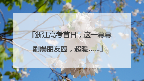 浙江高考首日，这一幕幕刷爆朋友圈，超暖……