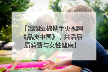 淘淘氧棉携手央视网《品质中国》，共话品质消费与女性健康
