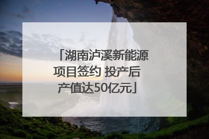 湖南泸溪新能源项目签约 投产后产值达50亿元