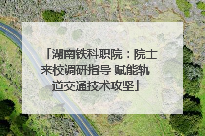 湖南铁科职院：院士来校调研指导 赋能轨道交通技术攻坚