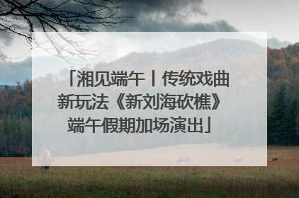 湘见端午丨传统戏曲新玩法《新刘海砍樵》端午假期加场演出