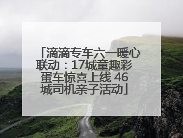 滴滴专车六一暖心联动：17城童趣彩蛋车惊喜上线 46城司机亲子活动