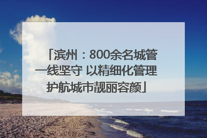 滨州：800余名城管一线坚守 以精细化管理护航城市靓丽容颜