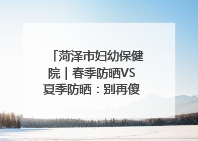 菏泽市妇幼保健院｜春季防晒VS夏季防晒：别再傻傻分不清！