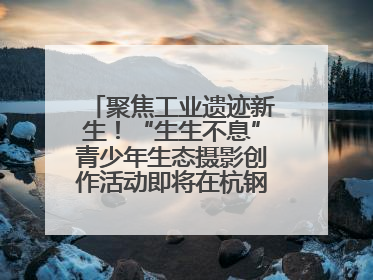 聚焦工业遗迹新生！“生生不息”青少年生态摄影创作活动即将在杭钢公园启动