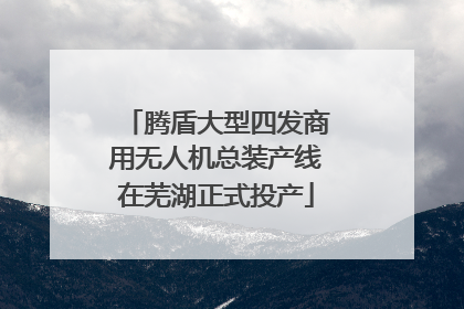 腾盾大型四发商用无人机总装产线在芜湖正式投产