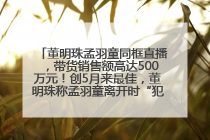 董明珠孟羽童同框直播，带货销售额高达500万元！创5月来最佳，董明珠称孟羽童离开时“犯了很大的错”