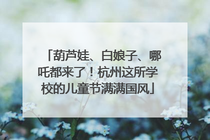 葫芦娃、白娘子、哪吒都来了！杭州这所学校的儿童节满满国风