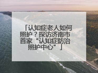 认知症老人如何照护？探访济南市首家“认知症防治照护中心”