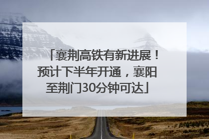 襄荆高铁有新进展！预计下半年开通，襄阳至荆门30分钟可达
