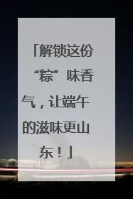 解锁这份“粽”味香气，让端午的滋味更山东！