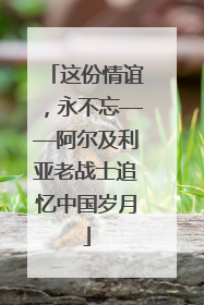 这份情谊，永不忘——阿尔及利亚老战士追忆中国岁月